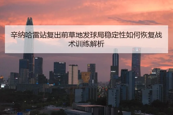 辛纳哈雷站复出前草地发球局稳定性如何恢复战术训练解析