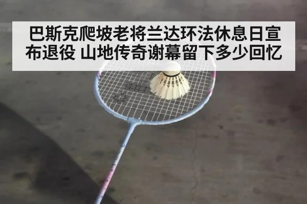 巴斯克爬坡老将兰达环法休息日宣布退役 山地传奇谢幕留下多少回忆