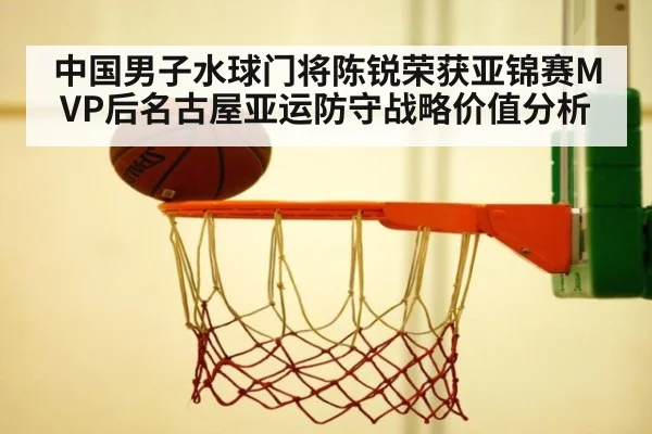 中国男子水球门将陈锐荣获亚锦赛MVP后名古屋亚运防守战略价值分析