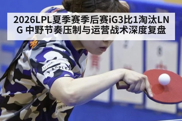 2026LPL夏季赛季后赛iG3比1淘汰LNG 中野节奏压制与运营战术深度复盘